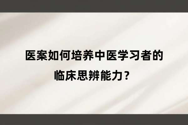 医案如何培养中医学习者的临床思辨能力？