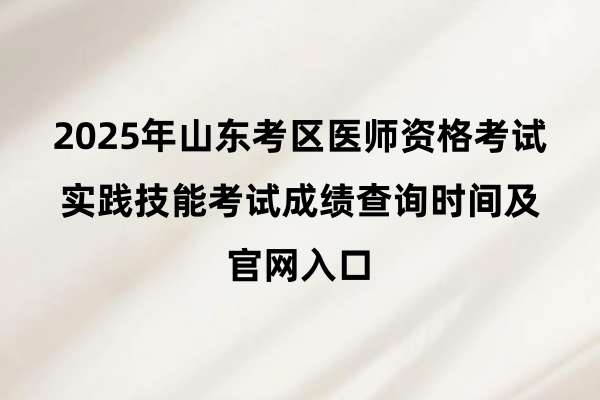 2025年山东考区医师资格考试实践技能考试成绩查询时间及官网入口