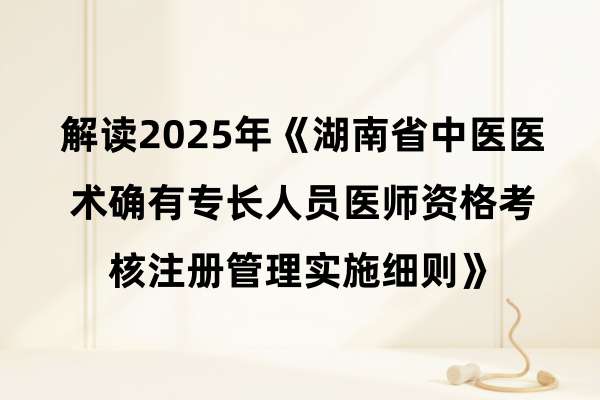 解读2025年《湖南省中医医术确有专长人员医师资格考核注册管理实施细则》